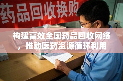 安庆构建高效全国药品回收网络，推动医药资源循环利用