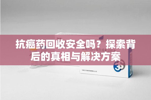 安庆抗癌药回收安全吗？探索背后的真相与解决方案