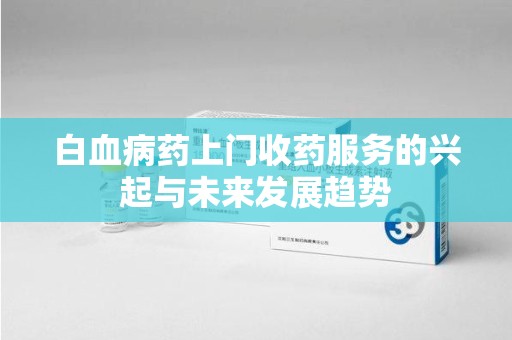 安庆白血病药上门收药服务的兴起与未来发展趋势