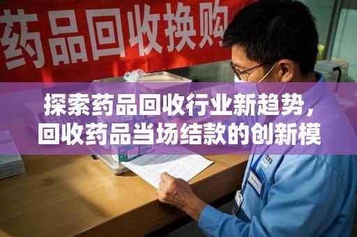 安庆探索药品回收行业新趋势，回收药品当场结款的创新模式