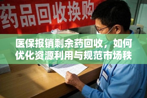 安庆医保报销剩余药回收，如何优化资源利用与规范市场秩序