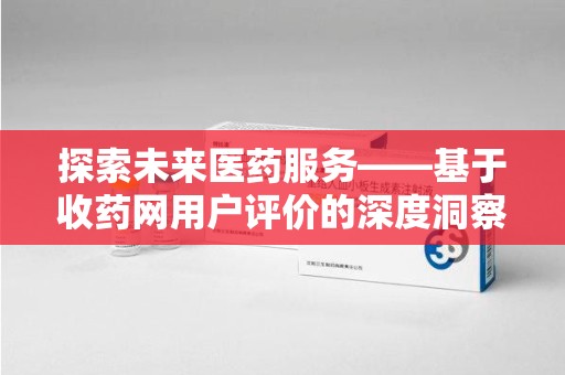 安庆探索未来医药服务——基于收药网用户评价的深度洞察与思考
