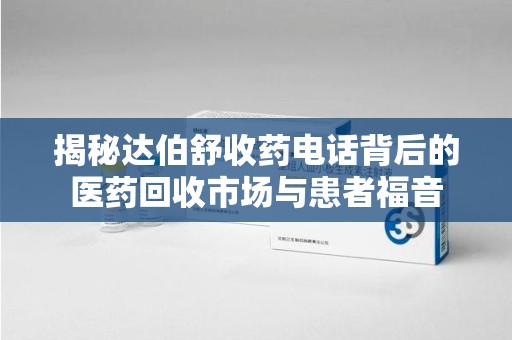 安庆揭秘达伯舒收药电话背后的医药回收市场与患者福音