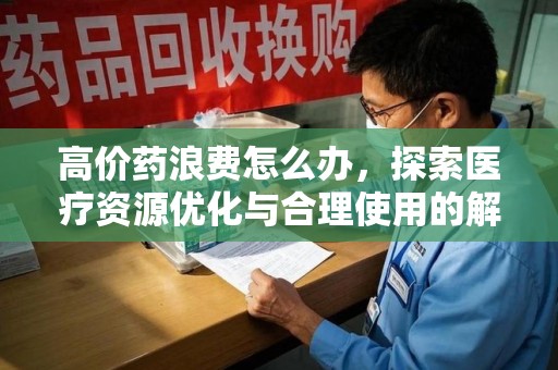 安庆高价药浪费怎么办，探索医疗资源优化与合理使用的解决方案