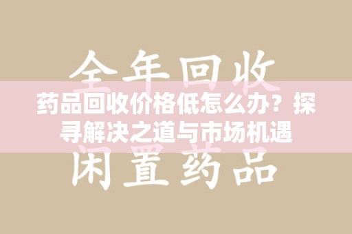 安庆药品回收价格低怎么办？探寻解决之道与市场机遇