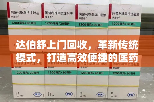 安庆达伯舒上门回收，革新传统模式，打造高效便捷的医药循环体系