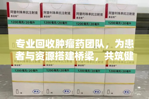 安庆专业回收肿瘤药团队，为患者与资源搭建桥梁，共筑健康未来