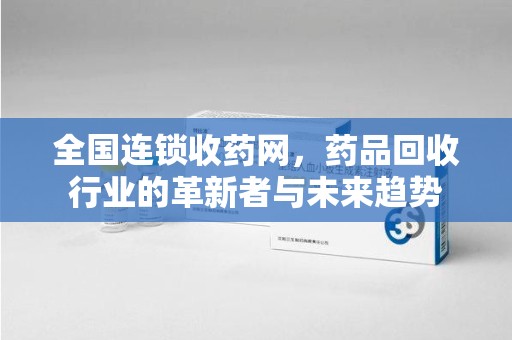 安庆全国连锁收药网，药品回收行业的革新者与未来趋势