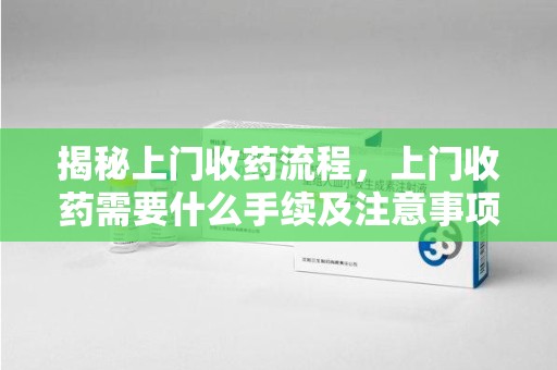 安庆揭秘上门收药流程，上门收药需要什么手续及注意事项