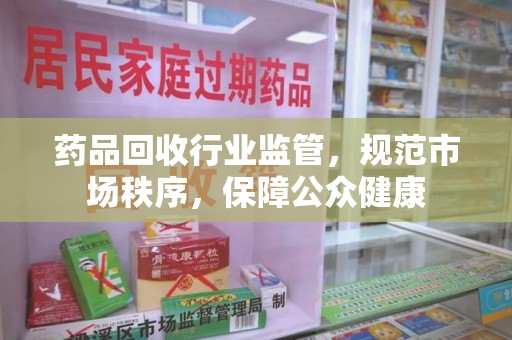 安庆药品回收行业监管，规范市场秩序，保障公众健康