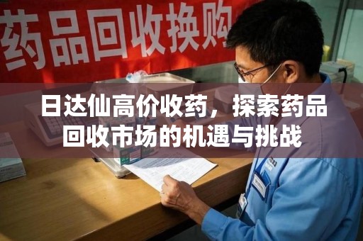 安庆日达仙高价收药，探索药品回收市场的机遇与挑战