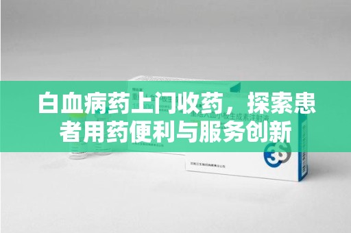 安庆白血病药上门收药，探索患者用药便利与服务创新