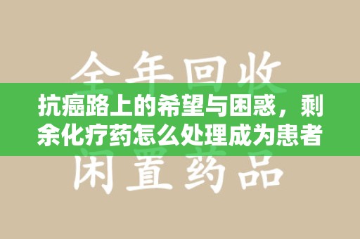 安庆抗癌路上的希望与困惑，剩余化疗药怎么处理成为患者家庭的新难题