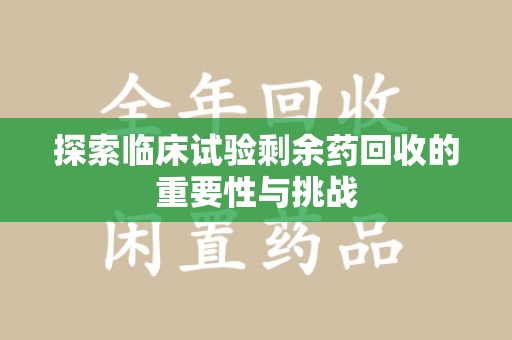 安庆探索临床试验剩余药回收的重要性与挑战