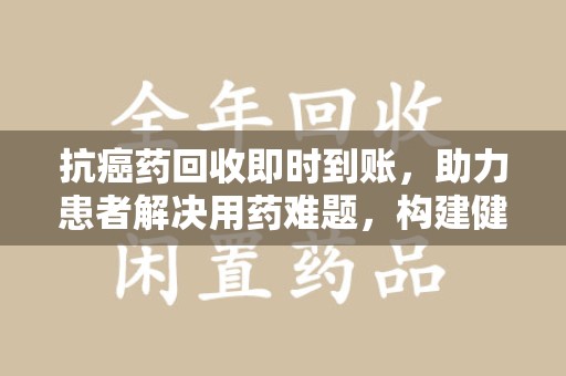 安庆抗癌药回收即时到账，助力患者解决用药难题，构建健康未来