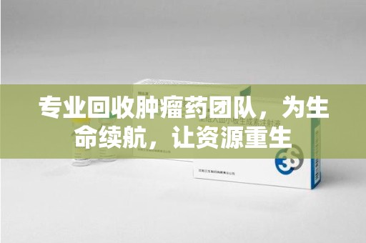 安庆专业回收肿瘤药团队，为生命续航，让资源重生