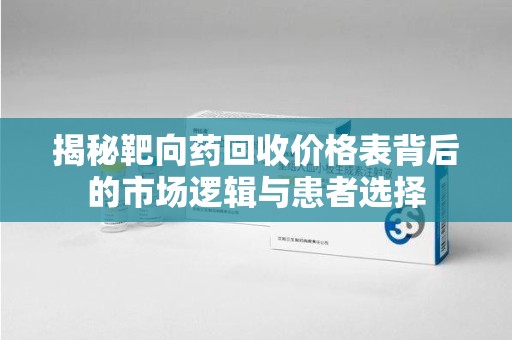 安庆揭秘靶向药回收价格表背后的市场逻辑与患者选择