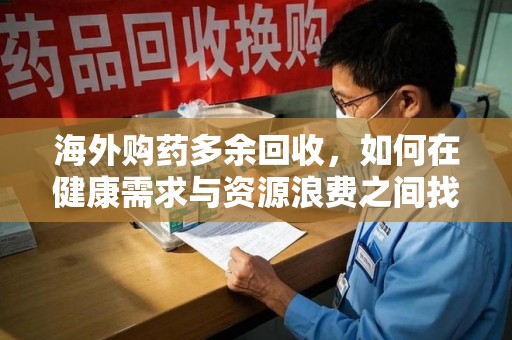 安庆海外购药多余回收，如何在健康需求与资源浪费之间找到平衡