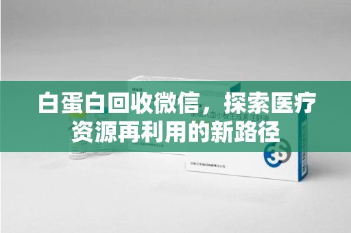 安庆白蛋白回收微信，探索医疗资源再利用的新路径