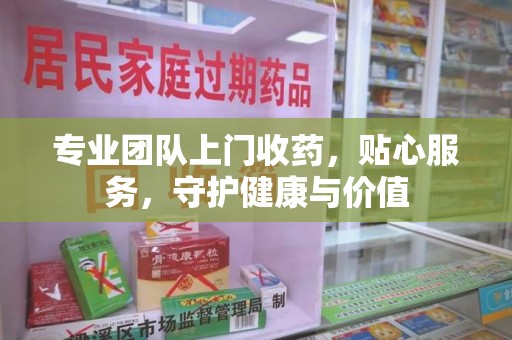 安庆专业团队上门收药，贴心服务，守护健康与价值
