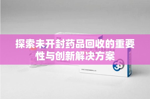 安庆探索未开封药品回收的重要性与创新解决方案