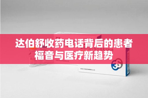 安庆达伯舒收药电话背后的患者福音与医疗新趋势