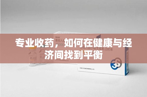 安庆专业收药，如何在健康与经济间找到平衡