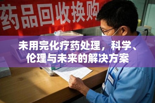 安庆未用完化疗药处理，科学、伦理与未来的解决方案