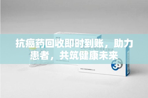 安庆抗癌药回收即时到账，助力患者，共筑健康未来