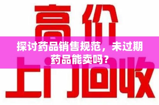安庆探讨药品销售规范，未过期药品能卖吗？