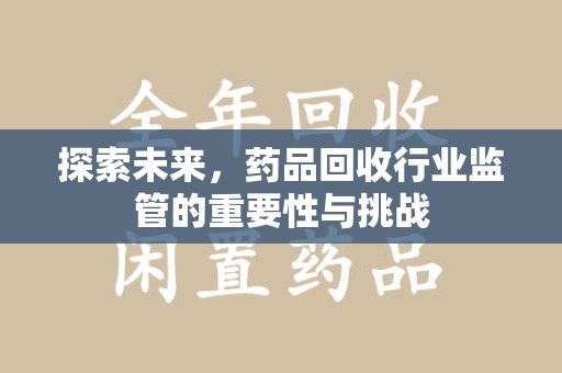 安庆探索未来，药品回收行业监管的重要性与挑战