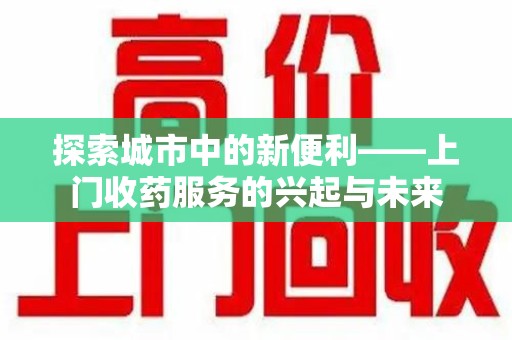 安庆探索城市中的新便利——上门收药服务的兴起与未来