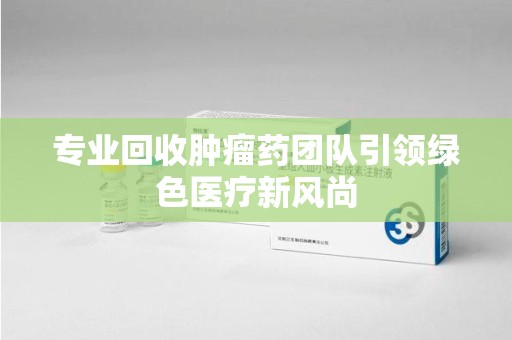 安庆专业回收肿瘤药团队引领绿色医疗新风尚