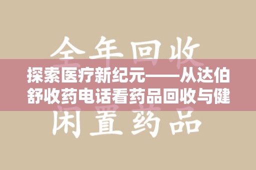 安庆探索医疗新纪元——从达伯舒收药电话看药品回收与健康管理的未来