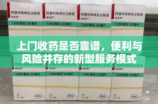安庆上门收药是否靠谱，便利与风险并存的新型服务模式