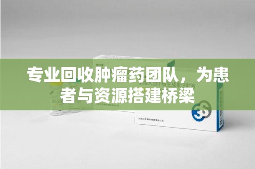 安庆专业回收肿瘤药团队，为患者与资源搭建桥梁