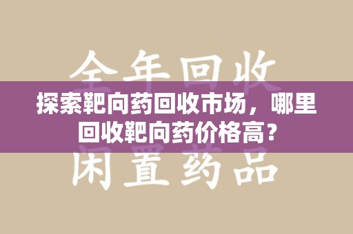 安庆探索靶向药回收市场，哪里回收靶向药价格高？