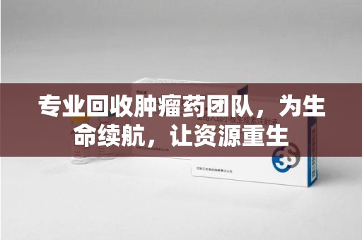 安庆专业回收肿瘤药团队，为生命续航，让资源重生