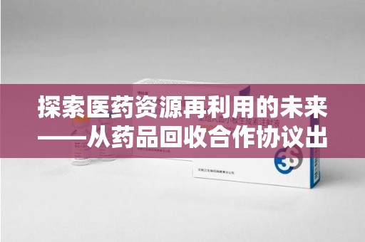 安庆探索医药资源再利用的未来——从药品回收合作协议出发