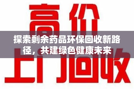 安庆探索剩余药品环保回收新路径，共建绿色健康未来