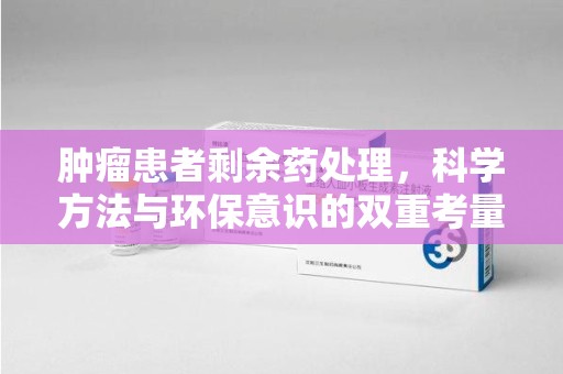 安庆肿瘤患者剩余药处理，科学方法与环保意识的双重考量