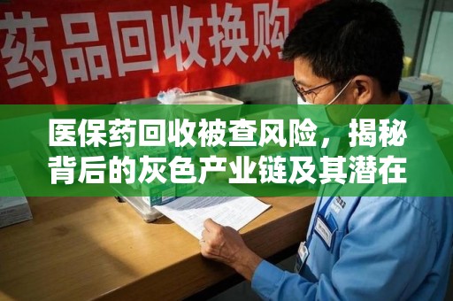 安庆医保药回收被查风险，揭秘背后的灰色产业链及其潜在隐患