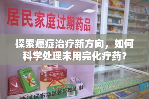 安庆探索癌症治疗新方向，如何科学处理未用完化疗药？