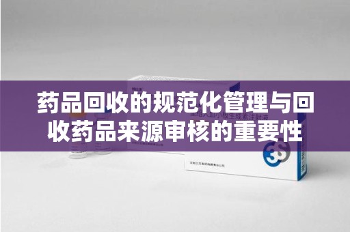 安庆药品回收的规范化管理与回收药品来源审核的重要性