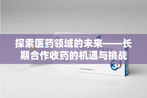 安庆探索医药领域的未来——长期合作收药的机遇与挑战
