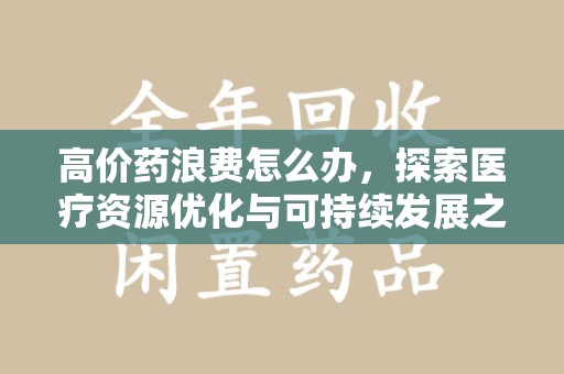 安庆高价药浪费怎么办，探索医疗资源优化与可持续发展之路