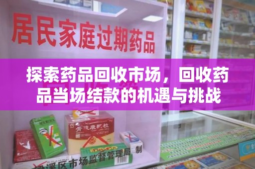 安庆探索药品回收市场，回收药品当场结款的机遇与挑战
