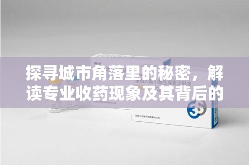 安庆探寻城市角落里的秘密，解读专业收药现象及其背后的故事